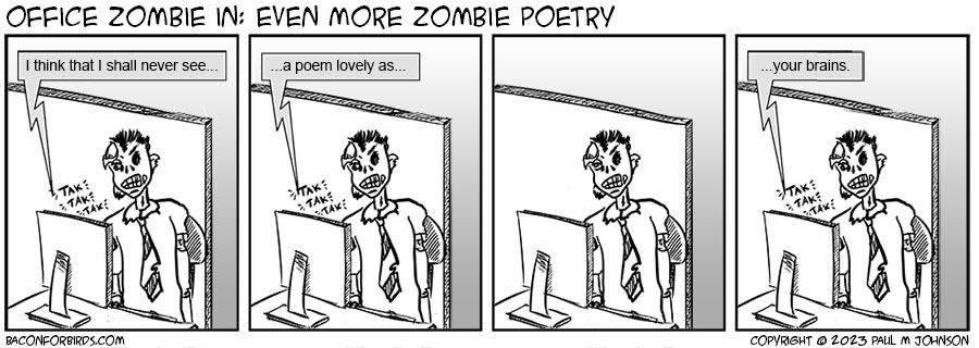 A comic strip titled Bacon For Birds Subtitled: Office Zombie in "Even More Zombie Poetry" Frame 1: A zombie (Chad Davner) sits at his desk in a cubicle typing slowly at his computer. A word balloon indicates on his screen the words: "I think that I shall never see..." Frame 2: Chad continues to type slowly "...a poem lovely as..." Frame 3: Chad pauses to think. Frame 4: Chad finishes "...your brains" baconforbirds.com Copyright 2023 Paul M Johnson